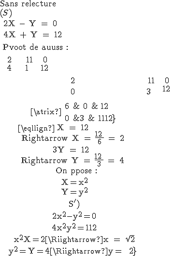
 \\ \eqalign{
 \\ {\rm Sans relecture}\cr 
 \\ (S)\cr 
 \\ 2X - Y = 0\cr 
 \\ 4X + Y = 12\cr 
 \\ {\rm Pivot de Gauss :}\cr 
 \\ \matrix{
 \\ 2 & { - 1} & 0\cr 
 \\ 4 & 1 & {12}\cr 
 \\ }\cr 
 \\ \matrix{
 \\ 2 & { - 1} & 0\cr 
 \\ 0 & 3 & {12}\cr 
 \\ }\cr 
 \\ \matrix{
 \\ 6 & 0 & {12}\cr
 \\ 0 & 3 & {12}\cr}
 \\ 6X = 12 \Rightarrow X = {{12} \over 6} = 2\cr 
 \\ 3Y = 12 \Rightarrow Y = {{12} \over 3} = 4\cr 
 \\ {\rm On pose :}\cr 
 \\ X=x^2\cr 
 \\ Y=y^2\cr 
 \\ (S')\cr 
 \\ 2x^2-4y^2=0\cr
 \\ 4x^2+y^2=12\cr
 \\ x^2=X=2\Rightarrow x = \sqrt 2\cr
 \\ y^2=Y=4\Rightarrow y = 2\cr}
 \\ 
